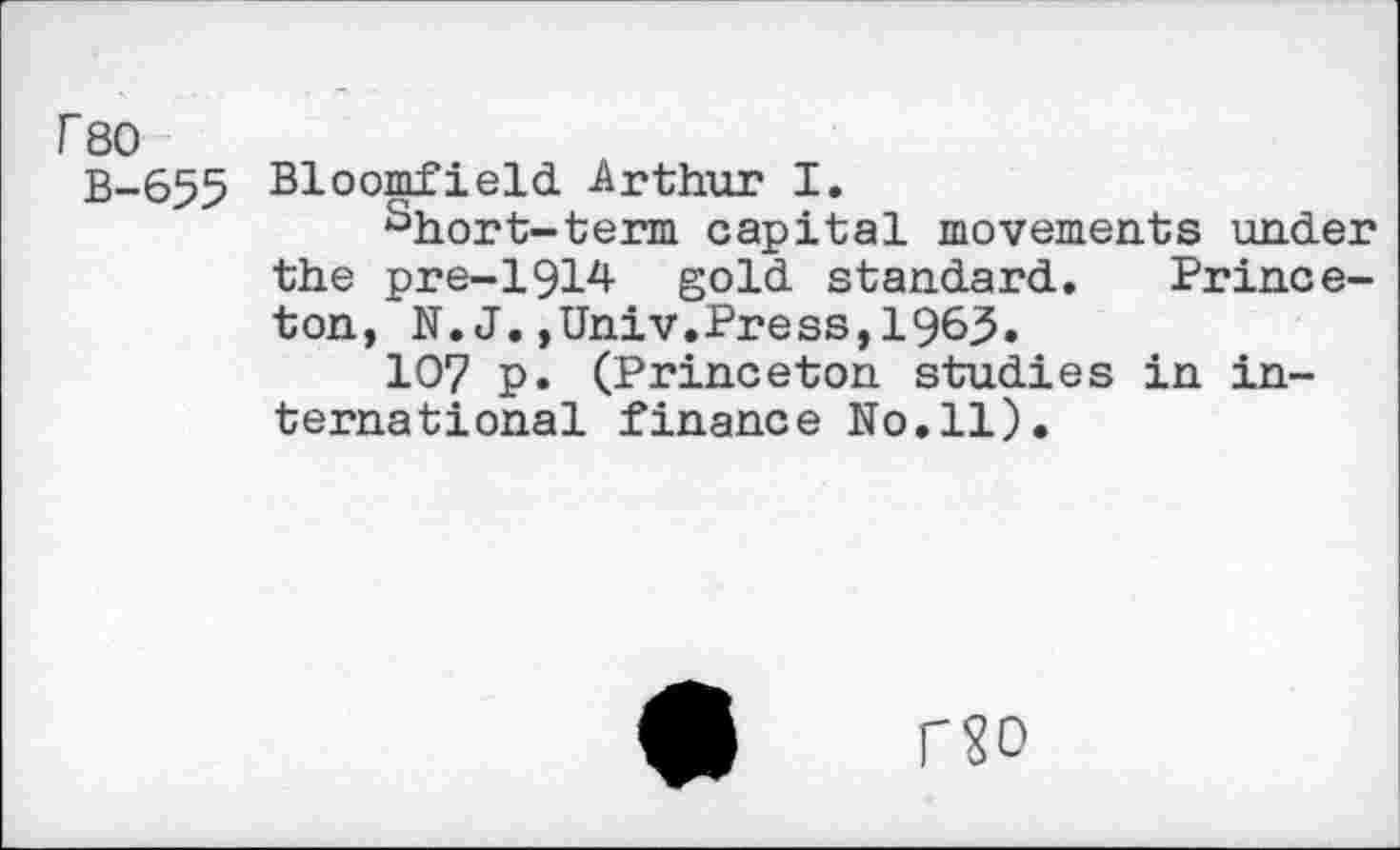 ﻿rso
B-655
Bloomfield Arthur I.
short-term capital movements under the pre-1914 gold standard. Princeton, N. J.,Univ.Press,196^.
107 p. (Princeton studies in international finance No.11).
no